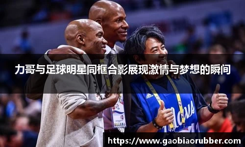 力哥与足球明星同框合影展现激情与梦想的瞬间