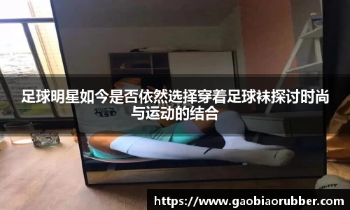 足球明星如今是否依然选择穿着足球袜探讨时尚与运动的结合